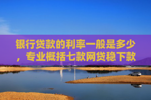 银行贷款的利率一般是多少，专业概括七款网贷稳下款的口子