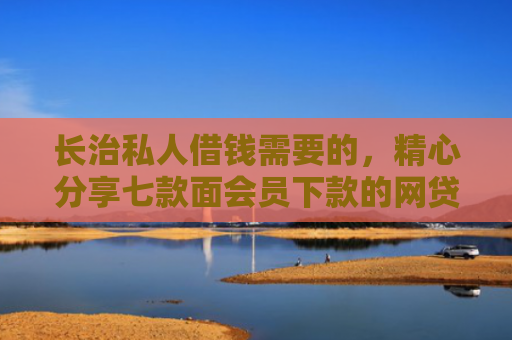 长治私人借钱需要的，精心分享七款面会员下款的网贷口子