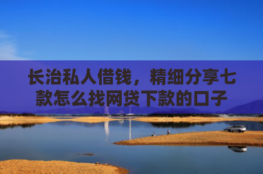 长治私人借钱，精细分享七款怎么找网贷下款的口子