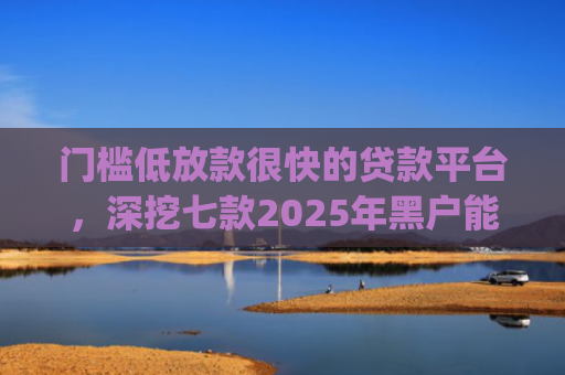 门槛低放款很快的贷款平台，深挖七款2025年黑户能下款的小额贷款app