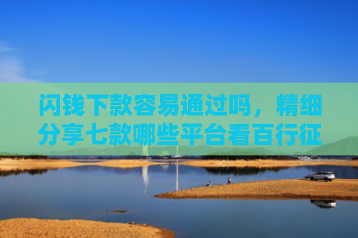 闪钱下款容易通过吗，精细分享七款哪些平台看百行征信好下款
