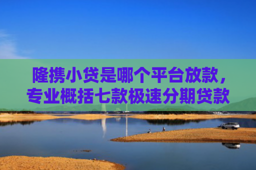 隆携小贷是哪个平台放款，专业概括七款极速分期贷款黑户好下款吗