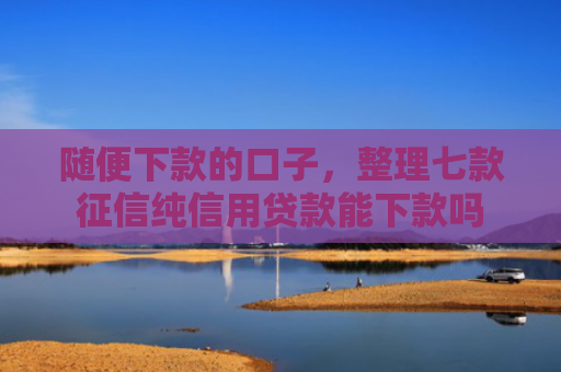 随便下款的口子，整理七款征信纯信用贷款能下款吗