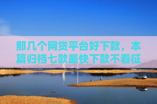那几个网贷平台好下款，本篇归档七款最快下款不看征信的网贷