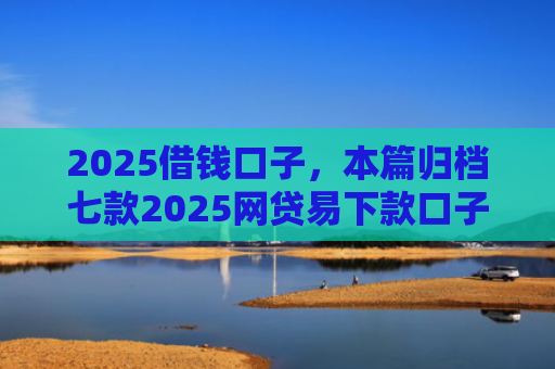 2025借钱口子，本篇归档七款2025网贷易下款口子