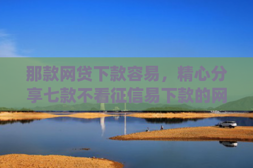 那款网贷下款容易，精心分享七款不看征信易下款的网贷app