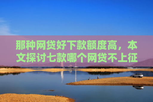 那种网贷好下款额度高，本文探讨七款哪个网贷不上征信下款快