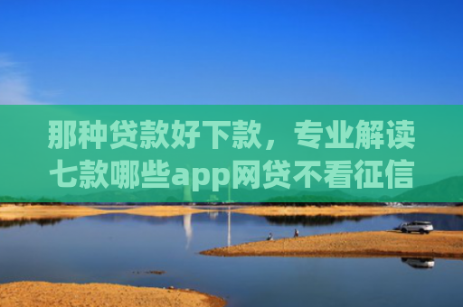 那种贷款好下款，专业解读七款哪些app网贷不看征信好下款