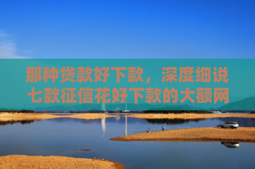 那种贷款好下款，深度细说七款征信花好下款的大额网贷