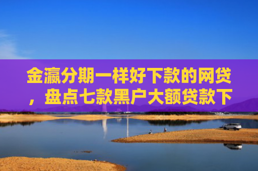金瀛分期一样好下款的网贷，盘点七款黑户大额贷款下款快