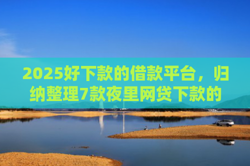 2025好下款的借款平台，归纳整理7款夜里网贷下款的口子