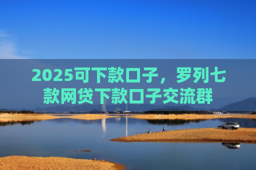 2025可下款口子，罗列七款网贷下款口子交流群