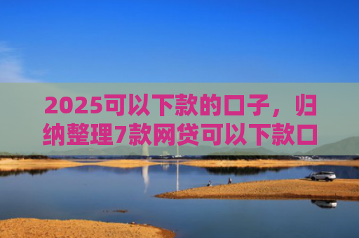 2025可以下款的口子，归纳整理7款网贷可以下款口子
