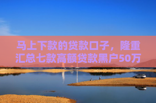 马上下款的贷款口子，隆重汇总七款高额贷款黑户50万下款