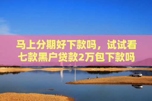 马上分期好下款吗，试试看七款黑户贷款2万包下款吗