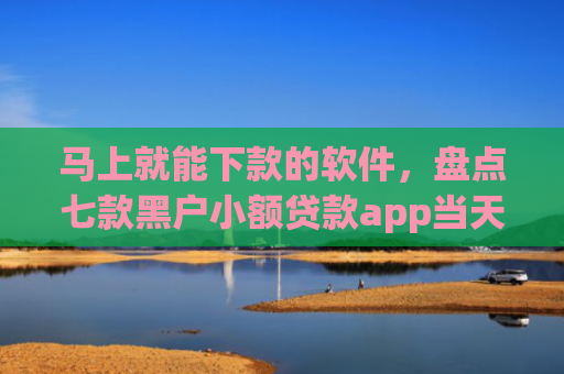 马上就能下款的软件，盘点七款黑户小额贷款app当天下款