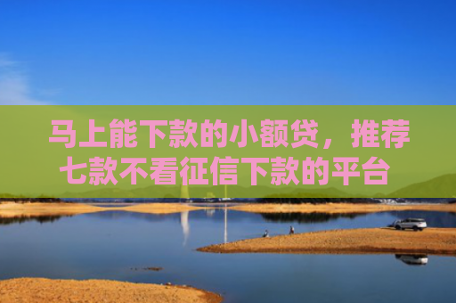 马上能下款的小额贷，推荐七款不看征信下款的平台 黑户贷款