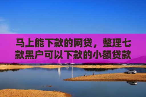 马上能下款的网贷，整理七款黑户可以下款的小额贷款