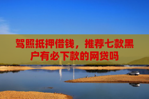 驾照抵押借钱，推荐七款黑户有必下款的网贷吗