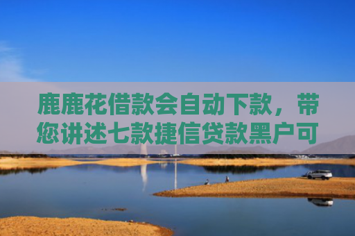 鹿鹿花借款会自动下款，带您讲述七款捷信贷款黑户可以下款吗