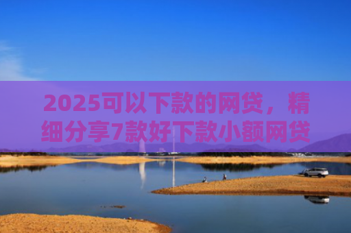 2025可以下款的网贷，精细分享7款好下款小额网贷口子