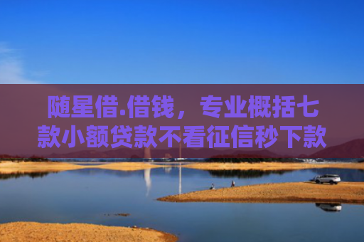随星借.借钱，专业概括七款小额贷款不看征信秒下款吗