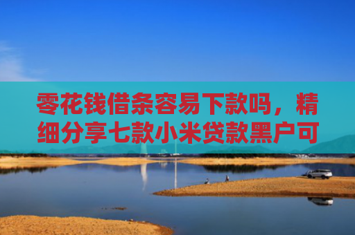 零花钱借条容易下款吗，精细分享七款小米贷款黑户可以下款吗