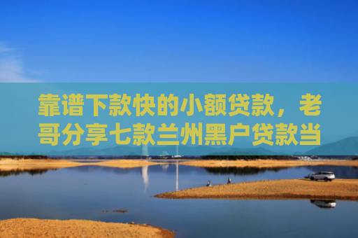 靠谱下款快的小额贷款，老哥分享七款兰州黑户贷款当天下款