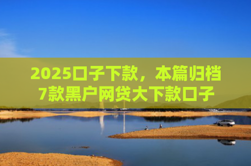 2025口子下款，本篇归档7款黑户网贷大下款口子