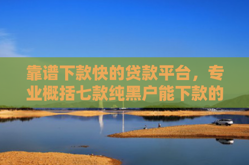 靠谱下款快的贷款平台，专业概括七款纯黑户能下款的贷款