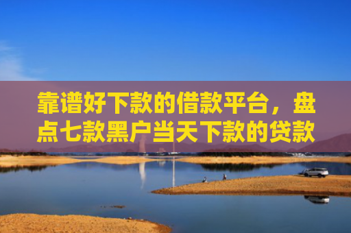 靠谱好下款的借款平台，盘点七款黑户当天下款的贷款