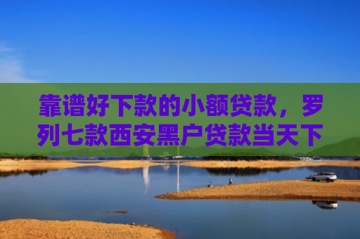 靠谱好下款的小额贷款，罗列七款西安黑户贷款当天下款