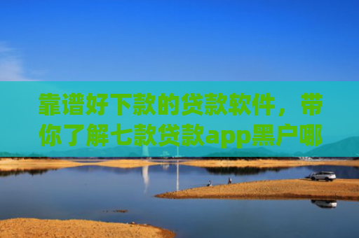 靠谱好下款的贷款软件，带你了解七款贷款app黑户哪个容易下款
