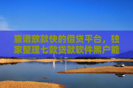 靠谱放款快的借贷平台，独家整理七款贷款软件黑户能下款吗