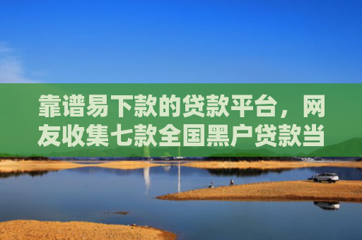 靠谱易下款的贷款平台，网友收集七款全国黑户贷款当场下款