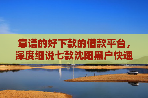 靠谱的好下款的借款平台，深度细说七款沈阳黑户快速下款的贷款