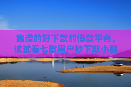 靠谱的好下款的借款平台，试试看七款黑户秒下款小额贷款