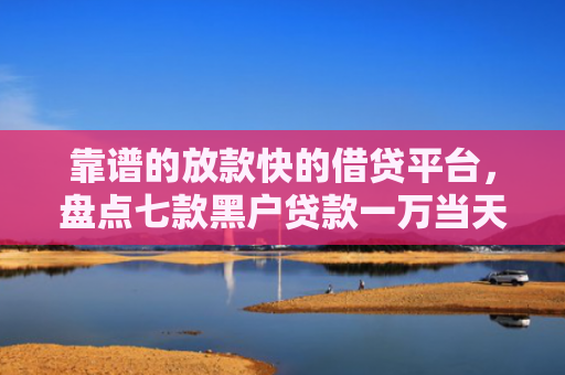 靠谱的放款快的借贷平台，盘点七款黑户贷款一万当天下款