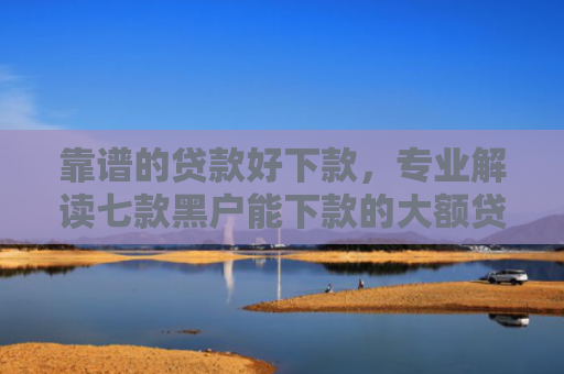 靠谱的贷款好下款，专业解读七款黑户能下款的大额贷款