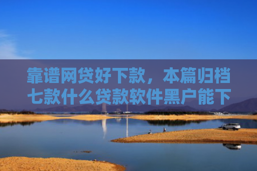 靠谱网贷好下款，本篇归档七款什么贷款软件黑户能下款