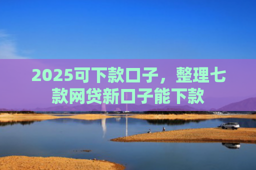 2025可下款口子，整理七款网贷新口子能下款