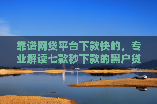 靠谱网贷平台下款快的，专业解读七款秒下款的黑户贷款口子