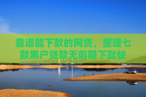 靠谱能下款的网贷，整理七款黑户贷款无前期下款快
