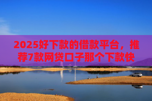 2025好下款的借款平台，推荐7款网贷口子那个下款快