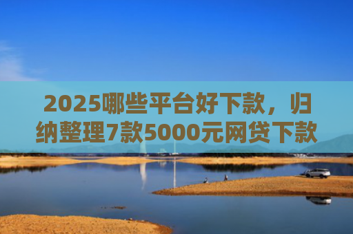 2025哪些平台好下款，归纳整理7款5000元网贷下款口子