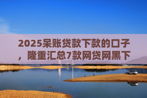 2025呆账贷款下款的口子，隆重汇总7款网贷网黑下款大额口子