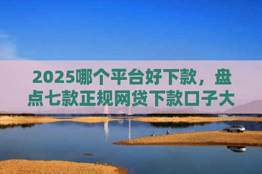 2025哪个平台好下款，盘点七款正规网贷下款口子大全