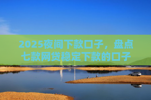 2025夜间下款口子，盘点七款网贷稳定下款的口子