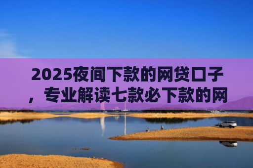 2025夜间下款的网贷口子，专业解读七款必下款的网贷口子分期