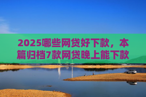 2025哪些网贷好下款，本篇归档7款网贷晚上能下款口子